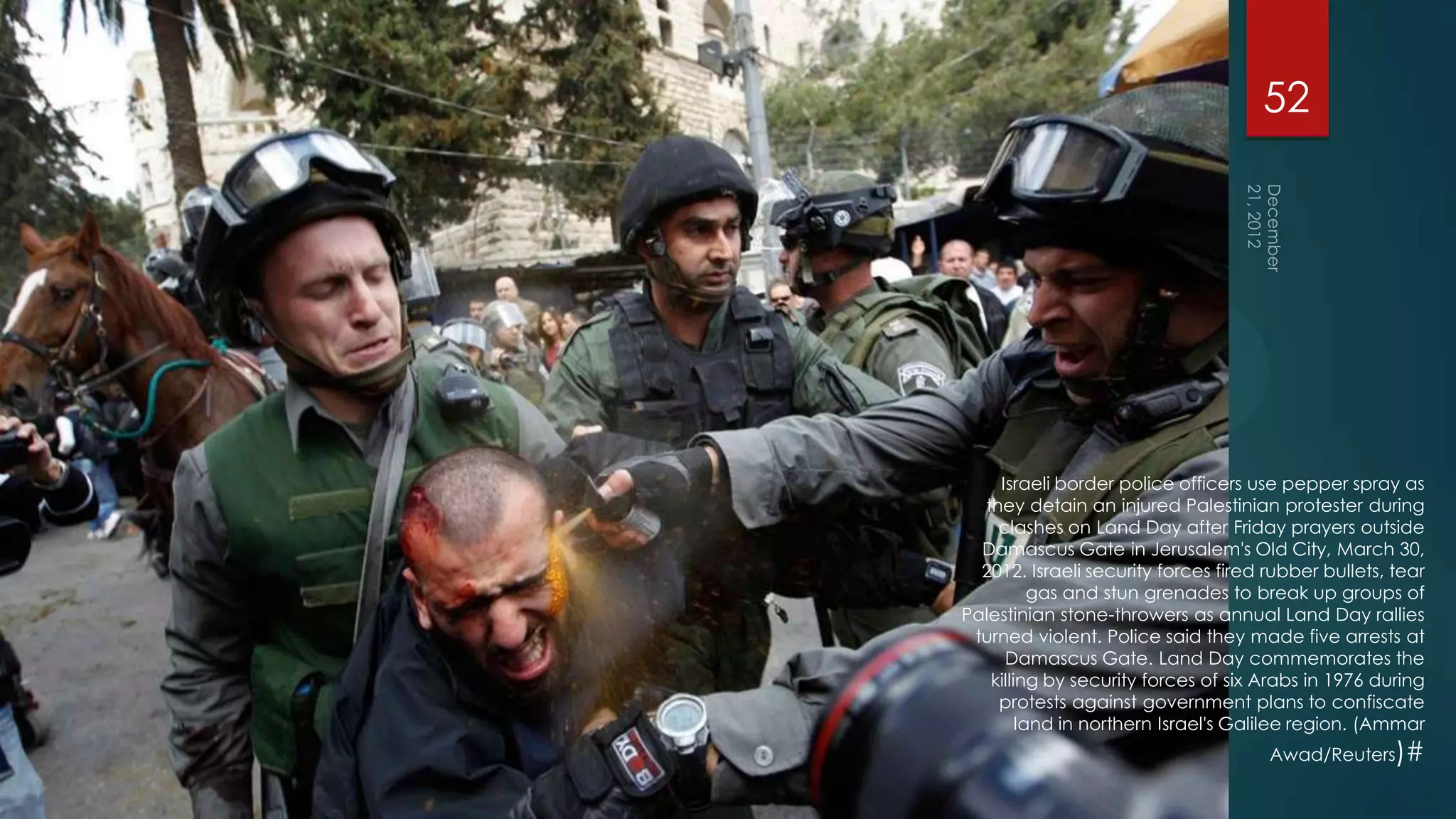 52




    Israeli border police officers use pepper spray as
  they detain an injured Palestinian protester during
    clashes on Land Day after Friday prayers outside
  Damascus Gate in Jerusalem's Old City, March 30,
  2012. Israeli security forces fired rubber bullets, tear
          gas and stun grenades to break up groups of
Palestinian stone-throwers as annual Land Day rallies
 turned violent. Police said they made five arrests at
     Damascus Gate. Land Day commemorates the
   killing by security forces of six Arabs in 1976 during
    protests against government plans to confiscate
        land in northern Israel's Galilee region. (Ammar
                                      Awad/Reuters)#
 