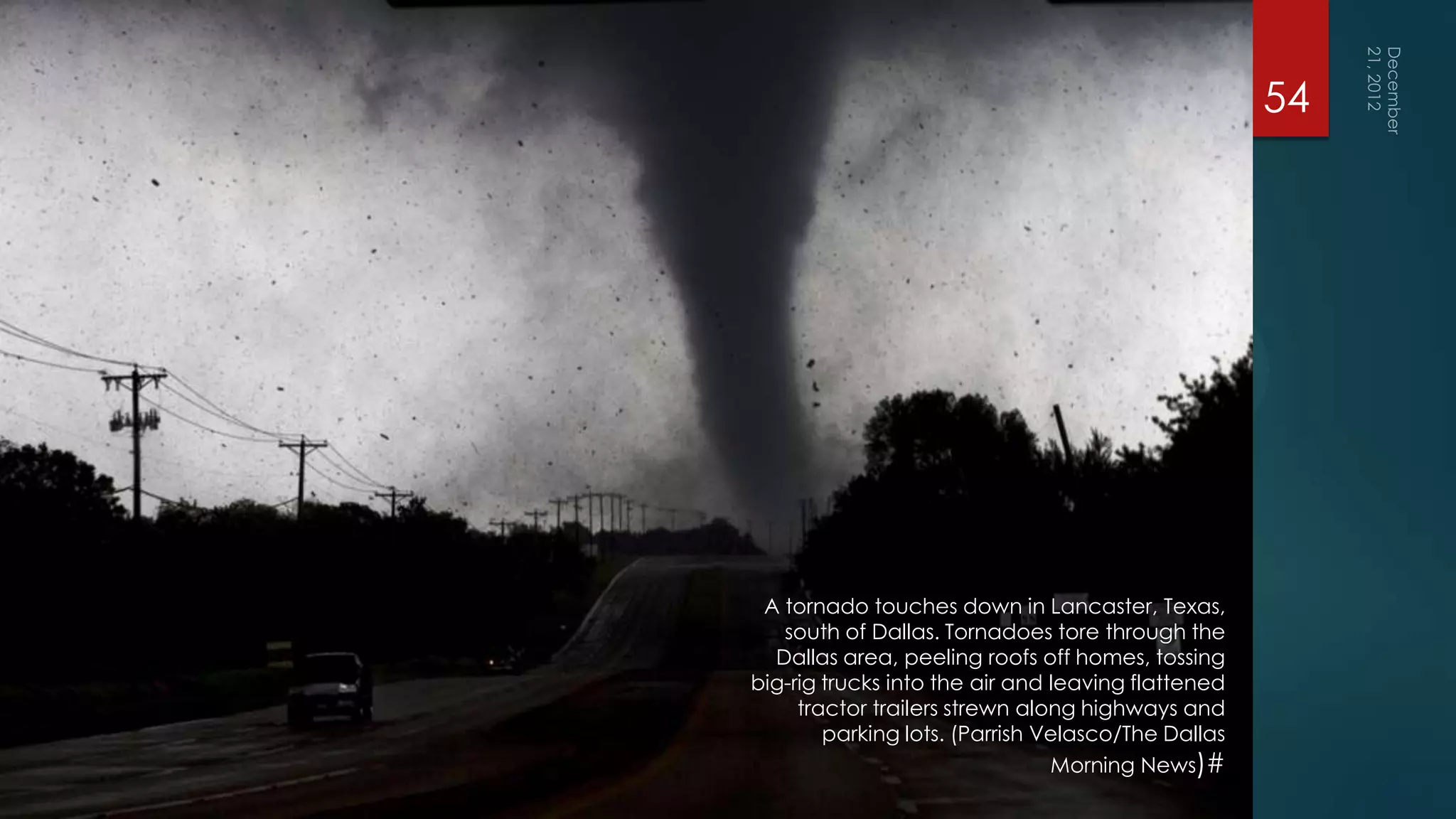 54




 A tornado touches down in Lancaster, Texas,
   south of Dallas. Tornadoes tore through the
  Dallas area, peeling roofs off homes, tossing
big-rig trucks into the air and leaving flattened
     tractor trailers strewn along highways and
        parking lots. (Parrish Velasco/The Dallas
                                Morning News)#
 