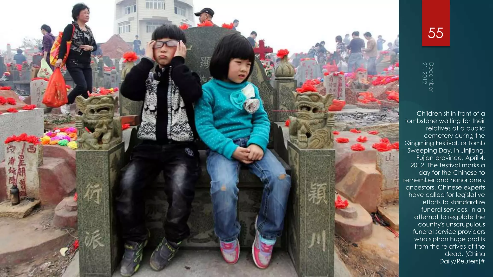 55




      Children sit in front of a
 tombstone waiting for their
          relatives at a public
         cemetery during the
 Qingming Festival, or Tomb
  Sweeping Day, in Jinjiang,
      Fujian province, April 4,
   2012. The festival marks a
       day for the Chinese to
remember and honor one's
 ancestors. Chinese experts
  have called for legislative
         efforts to standardize
        funeral services, in an
     attempt to regulate the
       country's unscrupulous
    funeral service providers
     who siphon huge profits
     from the relatives of the
                  dead. (China
               Daily/Reuters)#
 