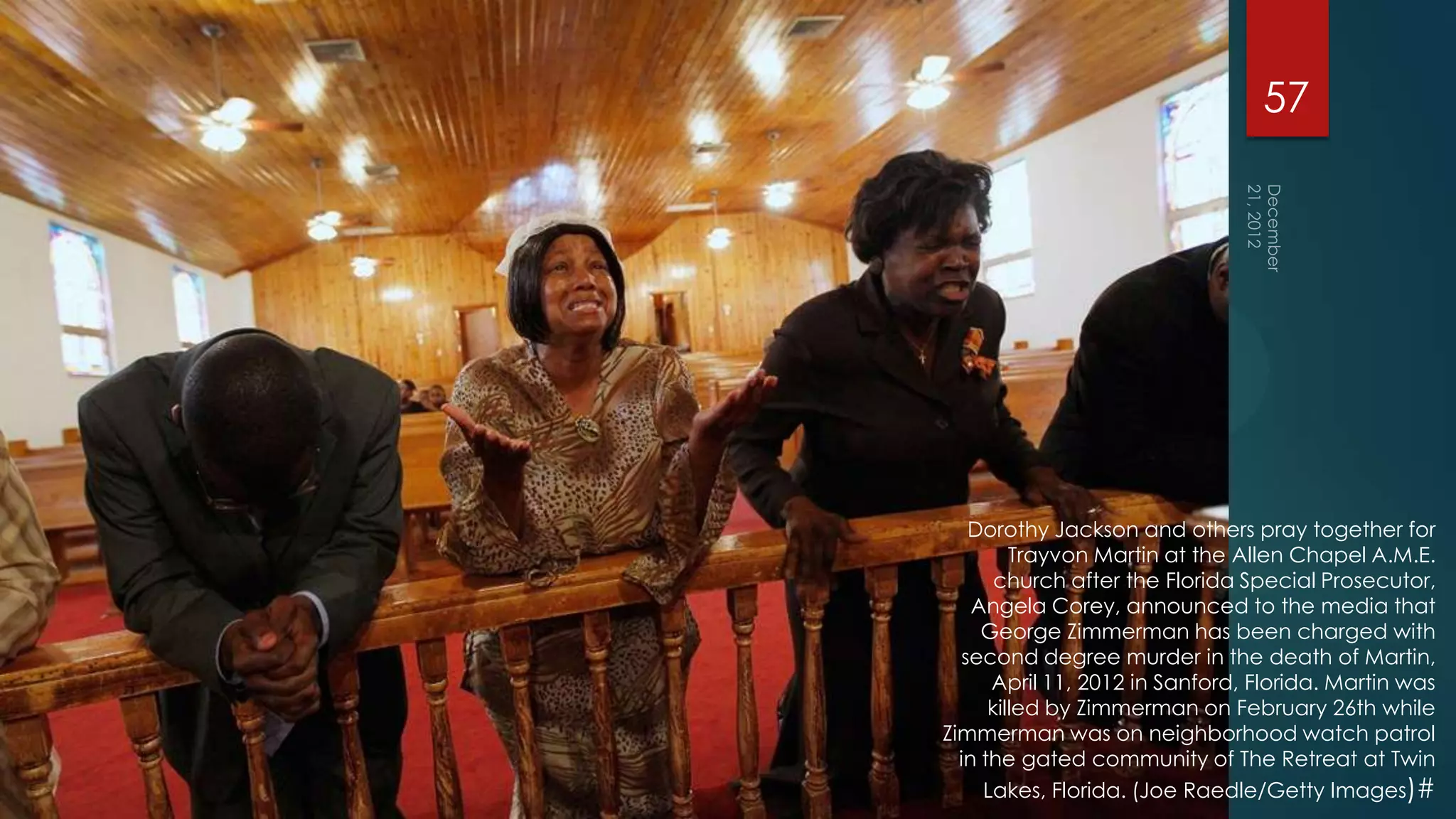 57




   Dorothy Jackson and others pray together for
         Trayvon Martin at the Allen Chapel A.M.E.
       church after the Florida Special Prosecutor,
    Angela Corey, announced to the media that
     George Zimmerman has been charged with
  second degree murder in the death of Martin,
      April 11, 2012 in Sanford, Florida. Martin was
      killed by Zimmerman on February 26th while
Zimmerman was on neighborhood watch patrol
  in the gated community of The Retreat at Twin
     Lakes, Florida. (Joe Raedle/Getty Images)#
 