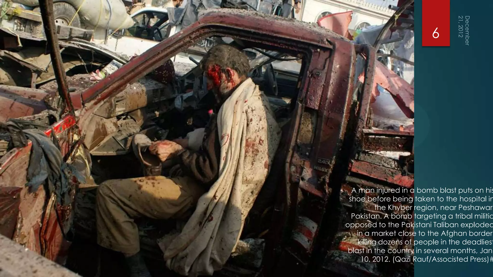 6




  A man injured in a bomb blast puts on his
 shoe before being taken to the hospital in
            the Khyber region, near Peshawar,
  Pakistan. A bomb targeting a tribal militia
opposed to the Pakistani Taliban exploded
    in a market close to the Afghan border,
     killing dozens of people in the deadliest
 blast in the country in several months, Jan.
      10, 2012. (Qazi Rauf/Associsted Press)#
 