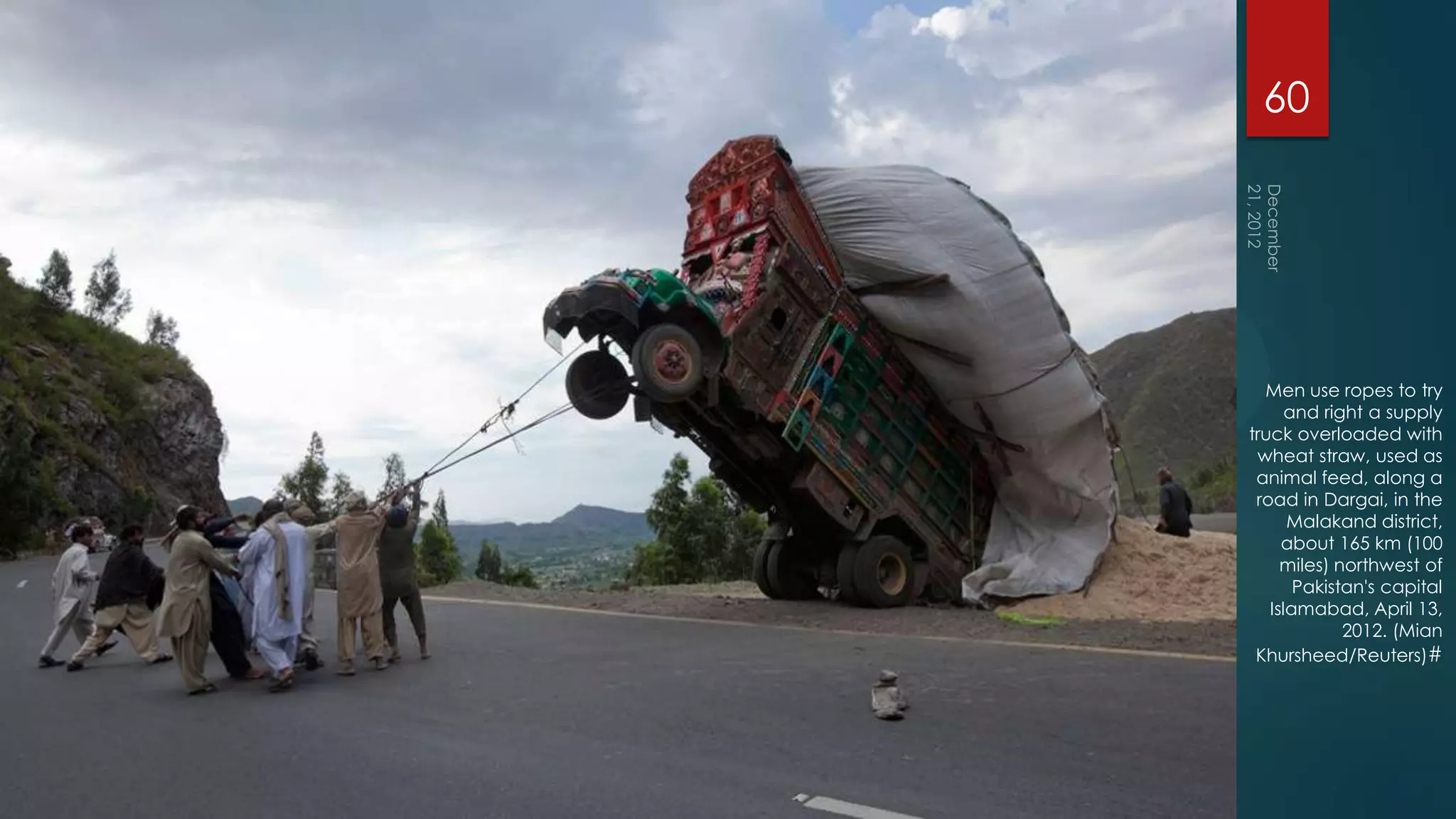60




  Men use ropes to try
      and right a supply
truck overloaded with
 wheat straw, used as
 animal feed, along a
 road in Dargai, in the
      Malakand district,
     about 165 km (100
     miles) northwest of
       Pakistan's capital
   Islamabad, April 13,
             2012. (Mian
 Khursheed/Reuters)#
 