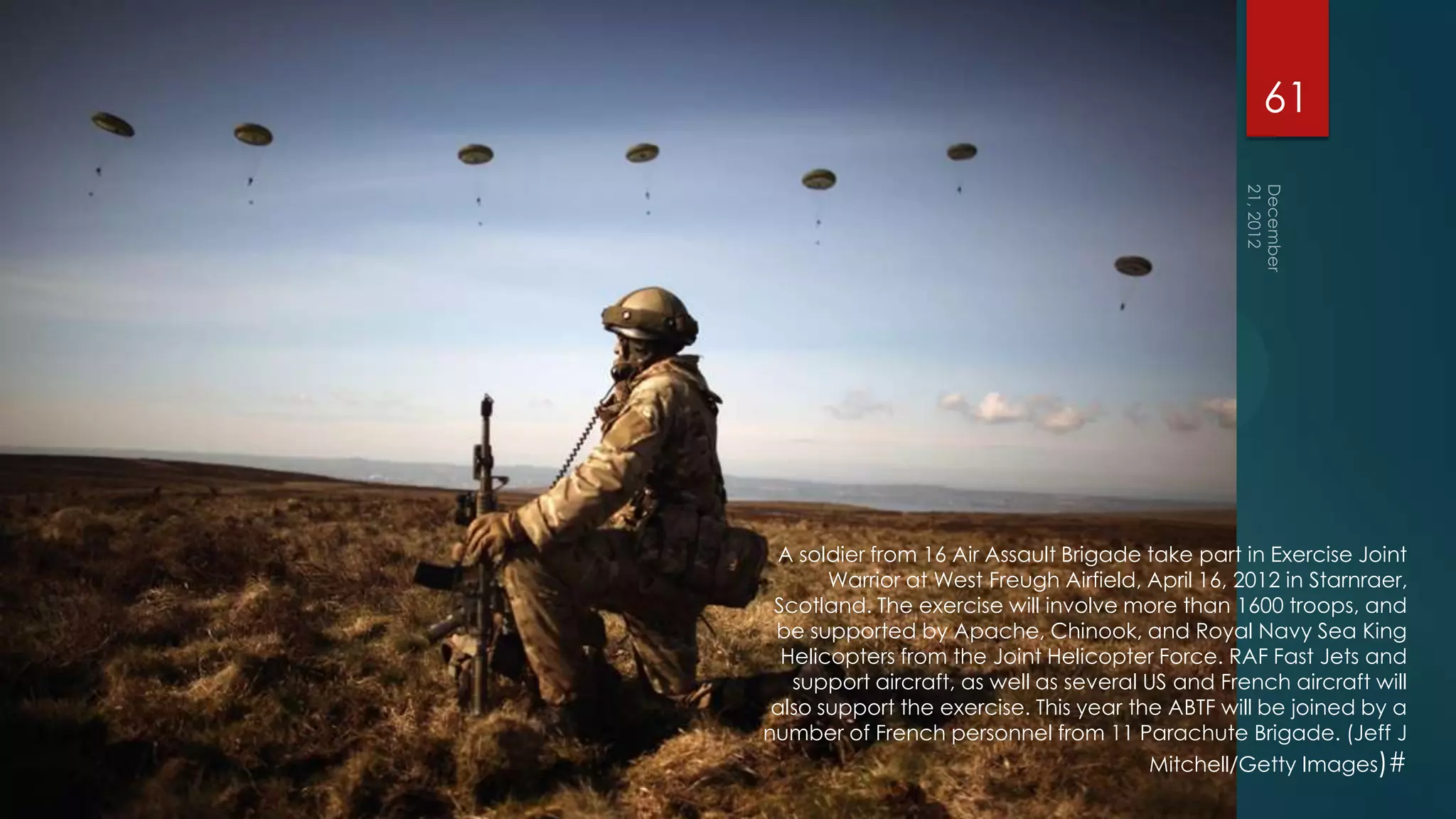 61




 A soldier from 16 Air Assault Brigade take part in Exercise Joint
       Warrior at West Freugh Airfield, April 16, 2012 in Starnraer,
 Scotland. The exercise will involve more than 1600 troops, and
 be supported by Apache, Chinook, and Royal Navy Sea King
  Helicopters from the Joint Helicopter Force. RAF Fast Jets and
   support aircraft, as well as several US and French aircraft will
 also support the exercise. This year the ABTF will be joined by a
number of French personnel from 11 Parachute Brigade. (Jeff J
                                        Mitchell/Getty Images)#
 