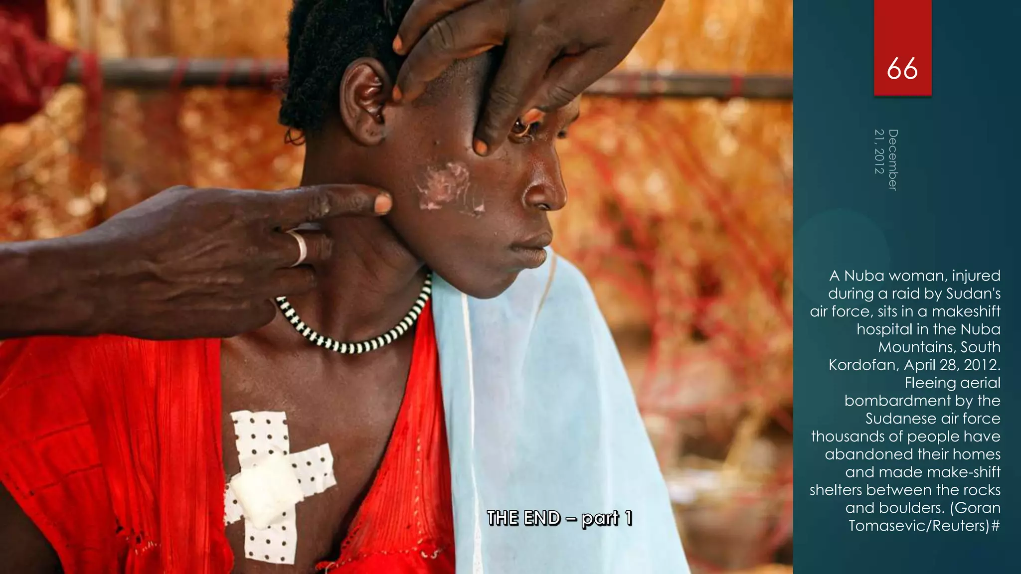 66




   A Nuba woman, injured
   during a raid by Sudan's
air force, sits in a makeshift
        hospital in the Nuba
           Mountains, South
   Kordofan, April 28, 2012.
                 Fleeing aerial
      bombardment by the
         Sudanese air force
thousands of people have
  abandoned their homes
      and made make-shift
shelters between the rocks
      and boulders. (Goran
       Tomasevic/Reuters)#
 