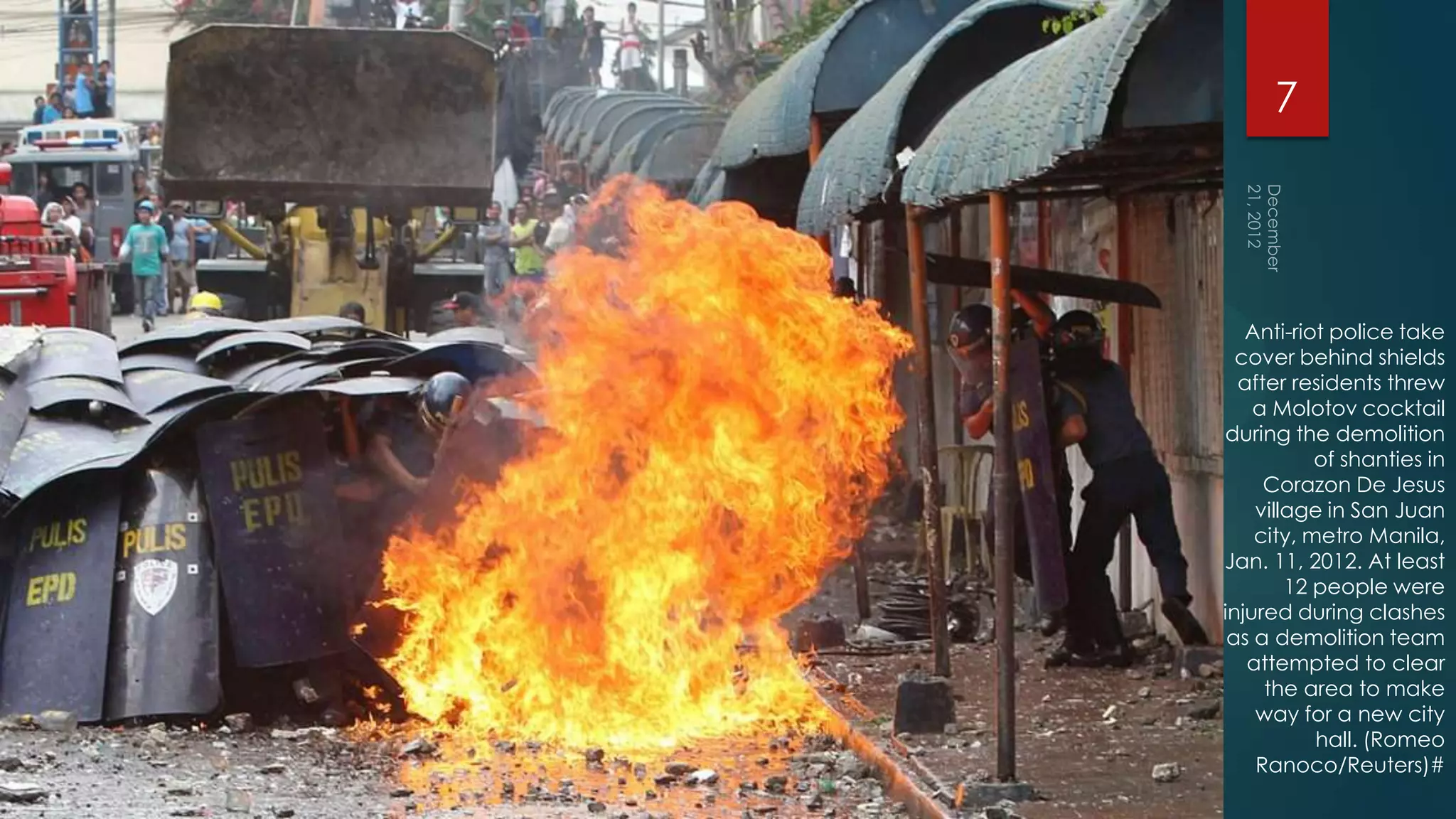 7




   Anti-riot police take
  cover behind shields
  after residents threw
    a Molotov cocktail
during the demolition
           of shanties in
     Corazon De Jesus
    village in San Juan
    city, metro Manila,
Jan. 11, 2012. At least
        12 people were
injured during clashes
 as a demolition team
   attempted to clear
     the area to make
    way for a new city
           hall. (Romeo
    Ranoco/Reuters)#
 