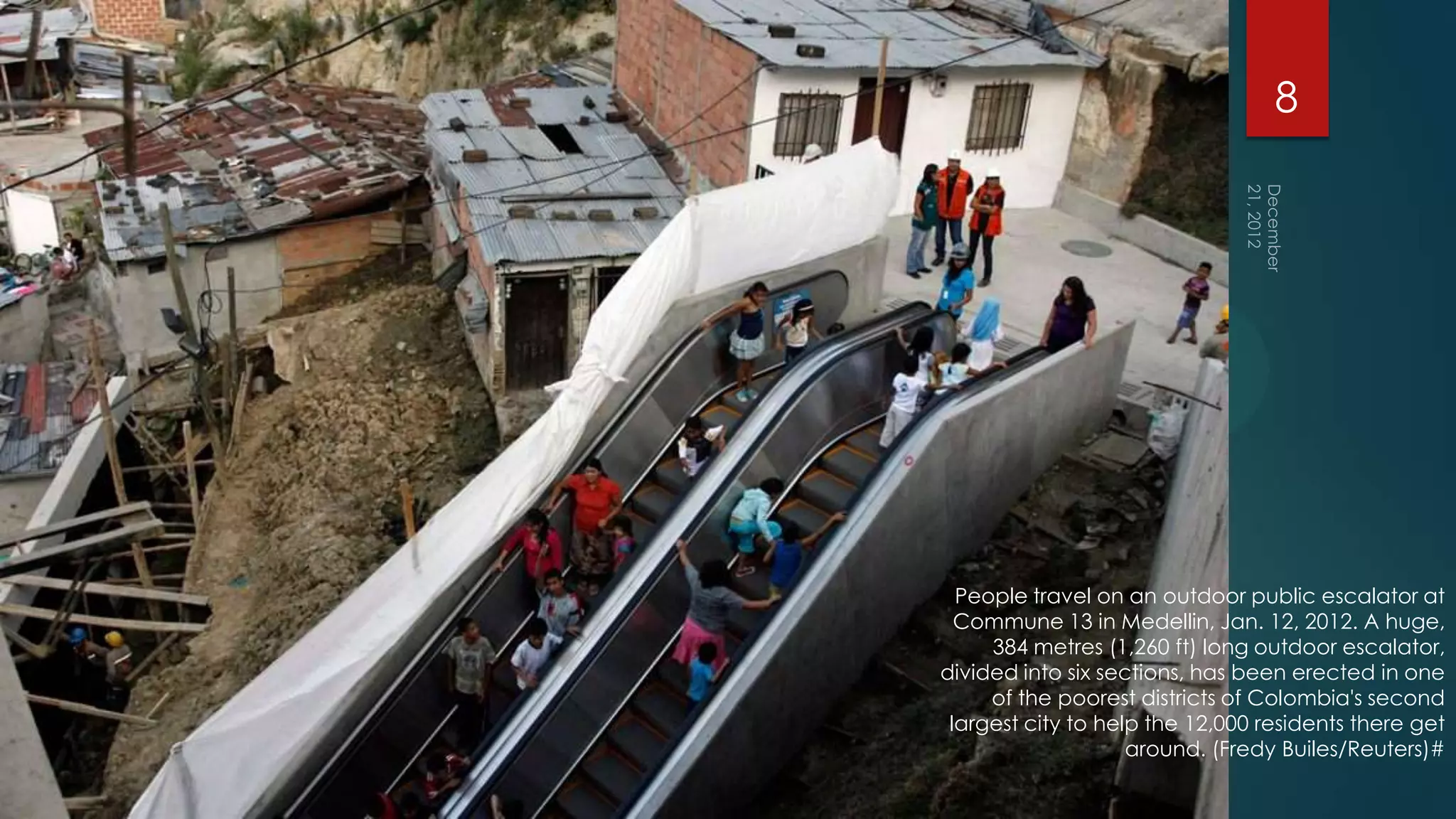 8




  People travel on an outdoor public escalator at
  Commune 13 in Medellin, Jan. 12, 2012. A huge,
     384 metres (1,260 ft) long outdoor escalator,
divided into six sections, has been erected in one
     of the poorest districts of Colombia's second
 largest city to help the 12,000 residents there get
                    around. (Fredy Builes/Reuters)#
 