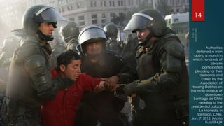 14



           Authorities
   detained a man
  during a march in
  which hundreds of
              people
        participated
   pleading for their
      demands and
       called by the
       Association of
 Housing Debtors on
the main avenue of
          downtown
  Santiago de Chile
     heading to the
presidential palace
      La Moneda, in
    Santiago, Chile,
 Jan. 7, 2012. (Mario
          Ruiz/EPA)#
 