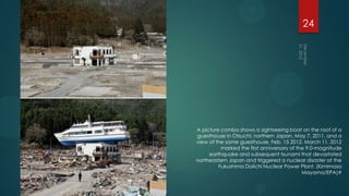 24




A picture combo shows a sightseeing boat on the roof of a
guesthouse in Otsuchi, northern Japan, May 7, 2011, and a
view of the same guesthouse, Feb. 15 2012. March 11, 2012
          marked the first anniversary of the 9.0-magnitude
     earthquake and subsequent tsunami that devastated
northeastern Japan and triggered a nuclear disaster at the
         Fukushima Daiichi Nuclear Power Plant. (Kimimasa
                                            Mayama/EPA)#
 