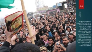 25




     An Afghan shows a
copy of the holy Koran
      that was allegedly
     burnt by US soldiers
       during a protest in
       Bagram, about 60
    kilometres (40 miles)
          north of Kabul,
  Afghanistan, Feb. 21,
     2012. Thousands of
    Afghans took to the
  street in a Bagram to
 protest the 'burning of
   the Koran' by NATO-
            led troops. (S.
       Sabawoon/EPA)#
 
