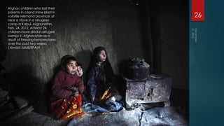Afghan children who lost their
parents in a land mine blast in
volatile Helmand province, sit    26
near a stove in a refugees
camp in Kabul, Afghanistan,
Feb. 24, 2012. At least 24
children have died in refugee
camps in Afghanistan as a
result of freezing temperatures
over the past two weeks.
(Jawad Jalali/EPA)#
 
