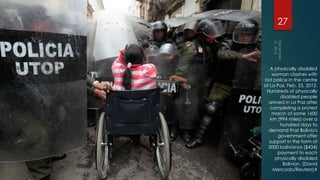 27



   A physically disabled
    woman clashes with
riot police in the centre
of La Paz, Feb. 23, 2012.
 Hundreds of physically
        disabled people
  arrived in La Paz after
   completing a protest
    march of some 1600
   km (994 miles) over a
        hundred days to
  demand that Bolivia's
       government offer
   support in the form of
  3000 bolivianos ($434)
       payment to each
      physically disabled
         Bolivian. (David
     Mercado/Reuters)#
 
