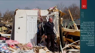30




      Steve McDonald
   stands in the debris
from the home of his
  mother-in-law, Mary
     Osman, who was
killed after a tornado
 touched down, Feb.
             29, 2012 in
  Harrisburg, Illinois. At
     least nine people
     died in tornadoes
  across the Midwest.
               (Whitney
           Curtis/Getty
              Images)#
 