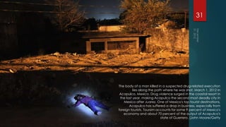 31




The body of a man killed in a suspected drug-related execution
          lies along the path where he was shot, March 1, 2012 in
 Acapulco, Mexico. Drug violence surged in the coastal resort in
 the last year, making Acapulco the second most deadly city in
    Mexico after Juarez. One of Mexico's top tourist destinations,
       Acapulco has suffered a drop in business, especially from
foreign tourists. Toursim accounts for some 9 percent of Mexico's
   economy and about 70 percent of the output of Acapulco's
                            state of Guerrero. (John Moore/Getty
 