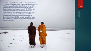 Buddhist monks offer prayers for victims of the March
11, 2011 earthquake and tsunami at Kitaizumi beach
in Minamisoma, Fukushima prefecture, some 25 km
(15 miles) from the tsunami-crippled Fukushima
                                                        36
Daiichi nuclear power plant March 10, 2012, a day
before the disaster's one-year anniversary. The
magnitude 9.0 earthquake on March 11, last year,
unleashed a tsunami that killed about 16,000 and
triggered the world's worst nuclear crisis since
Chernobyl. About 326,000 people are still homeless
and nearly 3,300 remain unaccounted for. (Yuriko
Nakao/Reuters)#
 