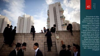 40


         Thousands of ultra-
      Orthodox Jews of the
  Vizhnitz Hasidic dynasty
 stand on ladders as they
          follow the funeral
  procession of their rabbi
  Moshe Yhoshua Hager's
        body wrapped in a
   prayer Shawl before his
funeral, March 14, 2012 in
    Bnei Brak, Israel. Rabbi
 Moshe Yehoshua Hager,
      who was the head of
     Israel's second largest
 Hasidic community, died
 aged 95 and was buried
  beside his father's grave
  in the Tel Aviv suburb of
    Brei . (Uriel Sinai/Getty
                    Images)#
 