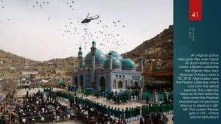 41




             An Afghan police
 helicopter flies over Hazrat
        Ali (Kart-i-Sakhi) shrine
  where Afghans celebrate
        the Afghan New Year
   (Nawroz) in Kabul, March
  20, 2012. Afghanistan uses
the Persian calendar which
          runs from the vernal
       equinox. The calendar
    takes as its start date the
      time when the Prophet
  Mohammad moved from
    Mecca to Medina in 621
      AD. The current Persian
           year is 1391. (Omar
            Sobhani/Reuters)#
 