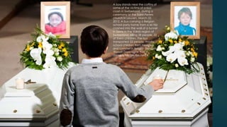 A boy stands near the coffins of
some of the victims of a bus
crash in Switzerland, during a
ceremony at the Saint Pieters
church in Leuven, March 22,
                                     45
2012. A bus carrying a Belgian
school party home from a ski trip
crashed into the wall of a tunnel
in Sierre in the Valais region of
Switzerland, killing 28 people, 22
of them children. The bus
transported 52 people, mostly
school children from Heverlee
and Lommel in Belgian Flanders.
(Benoit Doppagne Yorick
Jansens/BELGA/Reuters)#
 