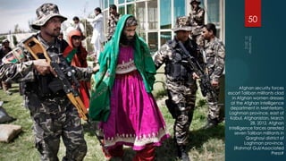 50




      Afghan security forces
escort Taliban militants clad
  in Afghan women dresses
 at the Afghan intelligence
 department in Mehterlam,
Laghman province, east of
 Kabul, Afghanistan, March
            28, 2012. Afghan
Intelligence forces arrested
   seven Taliban militants in
          Qarghayi district of
         Laghman province.
   (Rahmat Gul/Associated
                       Press#
 
