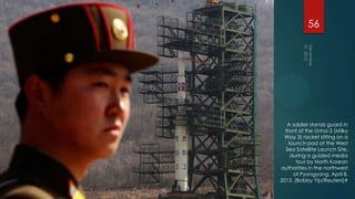 56




   A soldier stands guard in
  front of the Unha-3 (Milky
 Way 3) rocket sitting on a
    launch pad at the West
  Sea Satellite Launch Site,
     during a guided media
       tour by North Korean
authorities in the northwest
      of Pyongyang, April 8,
2012. (Bobby Yip/Reuters)#
 