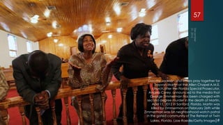 57




   Dorothy Jackson and others pray together for
         Trayvon Martin at the Allen Chapel A.M.E.
       church after the Florida Special Prosecutor,
    Angela Corey, announced to the media that
     George Zimmerman has been charged with
  second degree murder in the death of Martin,
      April 11, 2012 in Sanford, Florida. Martin was
      killed by Zimmerman on February 26th while
Zimmerman was on neighborhood watch patrol
  in the gated community of The Retreat at Twin
     Lakes, Florida. (Joe Raedle/Getty Images)#
 