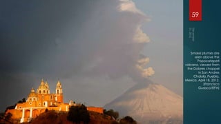 59




   Smoke plumes are
      seen above the
        Popocatepetl
volcano, viewed from
 the Dolores chappel
        in San Andres
     Cholula, Puebla,
Mexico, April 18, 2012.
            (Francisco
        Guasco/EPA)
 