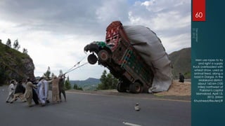 60




  Men use ropes to try
      and right a supply
truck overloaded with
 wheat straw, used as
 animal feed, along a
 road in Dargai, in the
      Malakand district,
     about 165 km (100
     miles) northwest of
       Pakistan's capital
   Islamabad, April 13,
             2012. (Mian
 Khursheed/Reuters)#
 