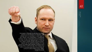 62




    Norwegian mass killer Anders Behring Breivik
      gestures as he arrives for his terrorism and
     murder trial in a courtroom in Oslo, April 16,
    2012. Breivik, who massacred 77 people last
 summer, arrived under heavy armed guard at
   an Oslo courthouse, lifting his arm in what he
    has called a rightist salute as his trial began.
       Breivik, 33, has admitted setting off a car
  bomb that killed eight people at government
headquarters in Oslo last July, then massacring
     69 in a shooting spree at an island summer
           camp for Labour Party youths. (Heiko
                                 Junge/Reuters)#
 