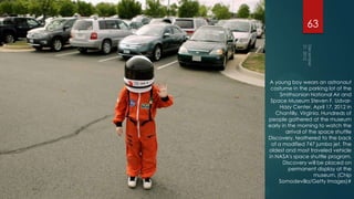 63




A young boy wears an astronaut
 costume in the parking lot of the
     Smithsonian National Air and
 Space Museum Steven F. Udvar-
     Hazy Center, April 17, 2012 in
   Chantilly, Virginia. Hundreds of
people gathered at the museum
early in the morning to watch the
        arrival of the space shuttle
Discovery, teathered to the back
 of a modified 747 jumbo jet. The
oldest and most traveled vehicle
in NASA's space shuttle program,
       Discovery will be placed on
         permanent display at the
                     museum. (Chip
    Somodevilla/Getty Images)#
 