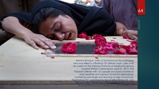 64




    Ayesha Ishaque, sister of Mohammad Saud Ishaque
 who was killed in a Boeing 737 airliner crash, cries over
 his casket at the Pakistan Institute of Medical Sciences
           hospital (PIMS) in Islamabad, April 21, 2012. The
  Pakistani airliner with 127 people on board crashed in
         bad weather as it came in to land in Islamabad,
  scattering wreckage and leaving no sign of survivors.
The Boeing 737, operated by local airline Bhoja Air, was
     flying to the capital from Pakistan's biggest city and
        business hub Karachi. (Rebecca Conway/Reuters
 