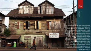 65




  A pedestrian walks past a traditional
colonial-era Board House dating back
about a century on Pademba Road in
  Sierra Leone's capital Freetown, April
        27, 2012. Scattered across Sierra
 Leone's capital Freetown stand aging
   wooden houses, some of which look
      more like they belong on the east
 coast of 18th century America than in
a steamy west African city. Others look
          like they may have been built
hundreds of years ago in the islands of
  the Caribbean, another reflection of
       Sierra Leone's history as a colony
    established for freed slaves. (Finbarr
                       O'Reilly/Reuters)#
 