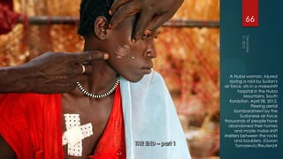 66




   A Nuba woman, injured
   during a raid by Sudan's
air force, sits in a makeshift
        hospital in the Nuba
           Mountains, South
   Kordofan, April 28, 2012.
                 Fleeing aerial
      bombardment by the
         Sudanese air force
thousands of people have
  abandoned their homes
      and made make-shift
shelters between the rocks
      and boulders. (Goran
       Tomasevic/Reuters)#
 