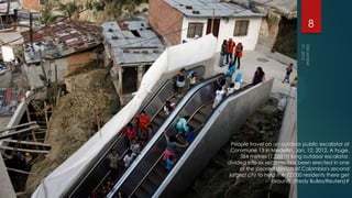 8




  People travel on an outdoor public escalator at
  Commune 13 in Medellin, Jan. 12, 2012. A huge,
     384 metres (1,260 ft) long outdoor escalator,
divided into six sections, has been erected in one
     of the poorest districts of Colombia's second
 largest city to help the 12,000 residents there get
                    around. (Fredy Builes/Reuters)#
 