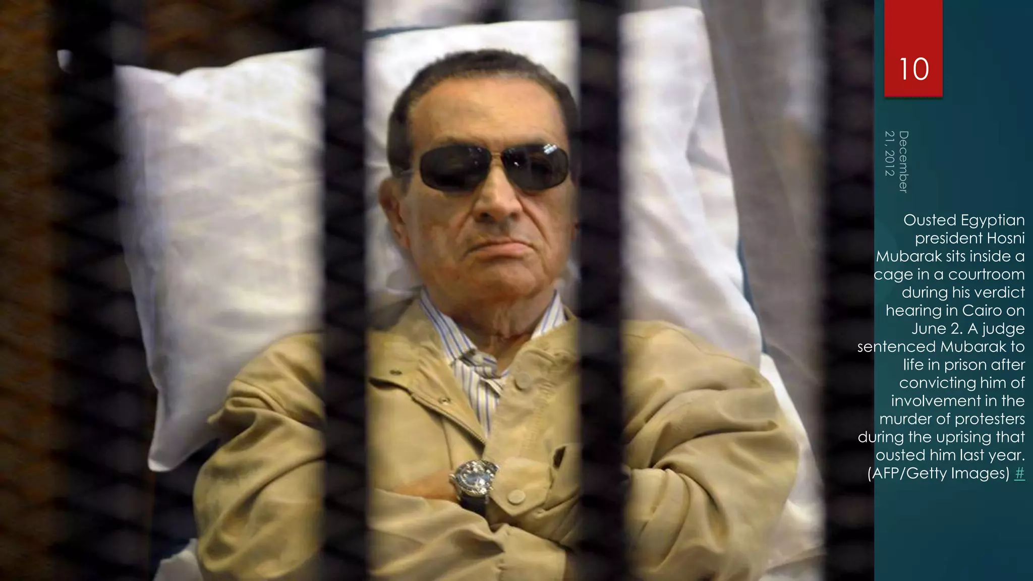 10



       Ousted Egyptian
          president Hosni
  Mubarak sits inside a
  cage in a courtroom
       during his verdict
    hearing in Cairo on
         June 2. A judge
sentenced Mubarak to
       life in prison after
      convicting him of
     involvement in the
   murder of protesters
during the uprising that
  ousted him last year.
 (AFP/Getty Images) #
 