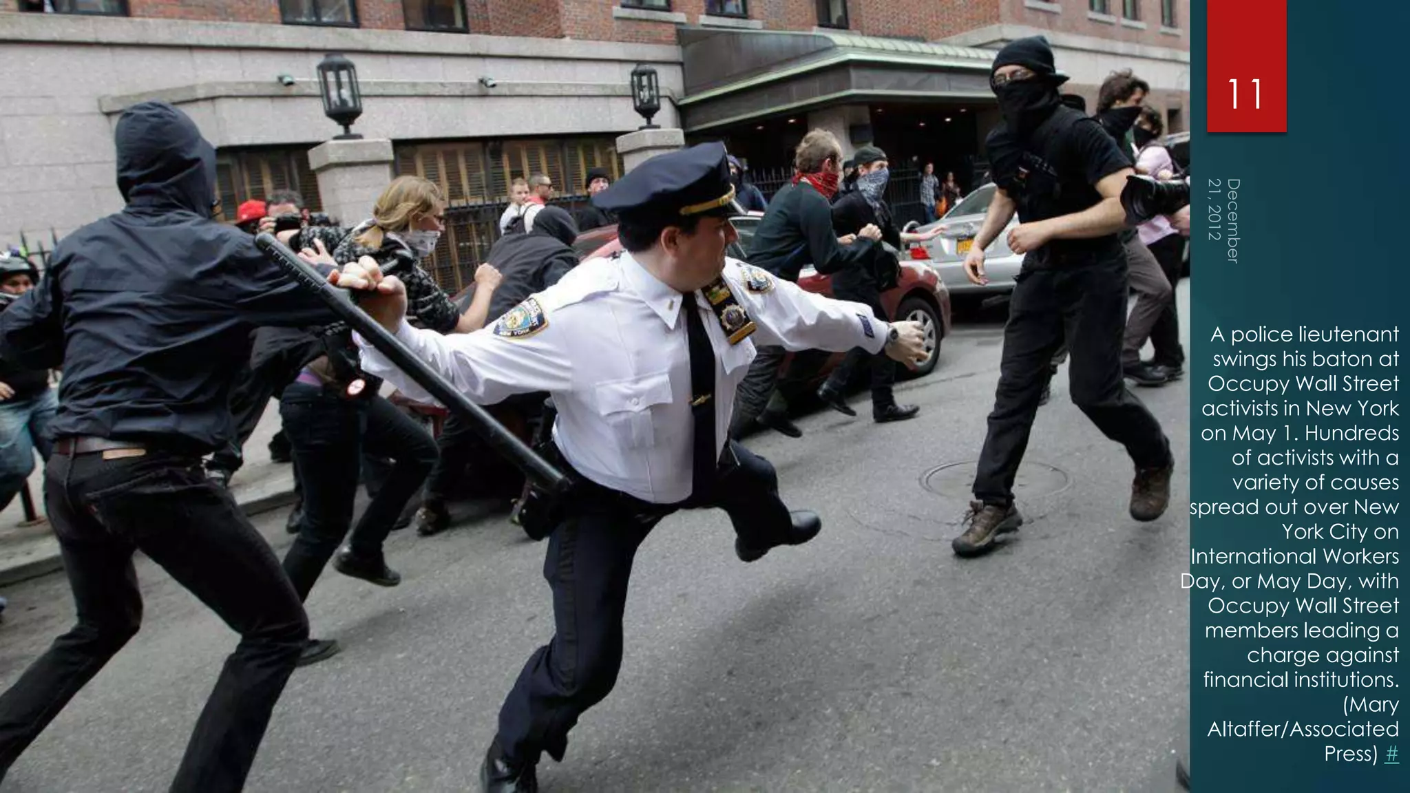 11




    A police lieutenant
     swings his baton at
    Occupy Wall Street
  activists in New York
  on May 1. Hundreds
       of activists with a
       variety of causes
 spread out over New
            York City on
 International Workers
Day, or May Day, with
    Occupy Wall Street
   members leading a
        charge against
   financial institutions.
                    (Mary
    Altaffer/Associated
                  Press) #
 