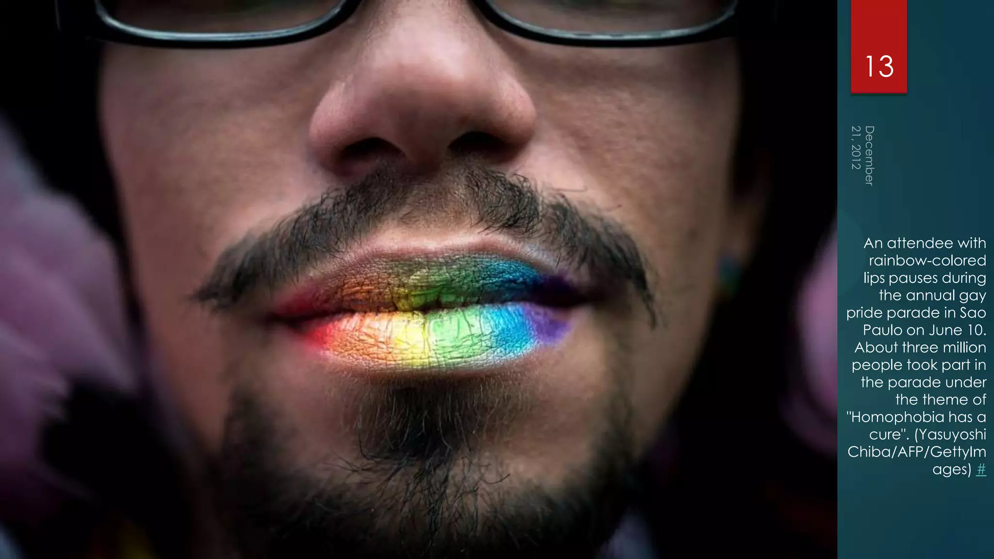 13




   An attendee with
     rainbow-colored
   lips pauses during
       the annual gay
pride parade in Sao
   Paulo on June 10.
 About three million
 people took part in
  the parade under
         the theme of
"Homophobia has a
     cure". (Yasuyoshi
Chiba/AFP/GettyIm
               ages) #
 