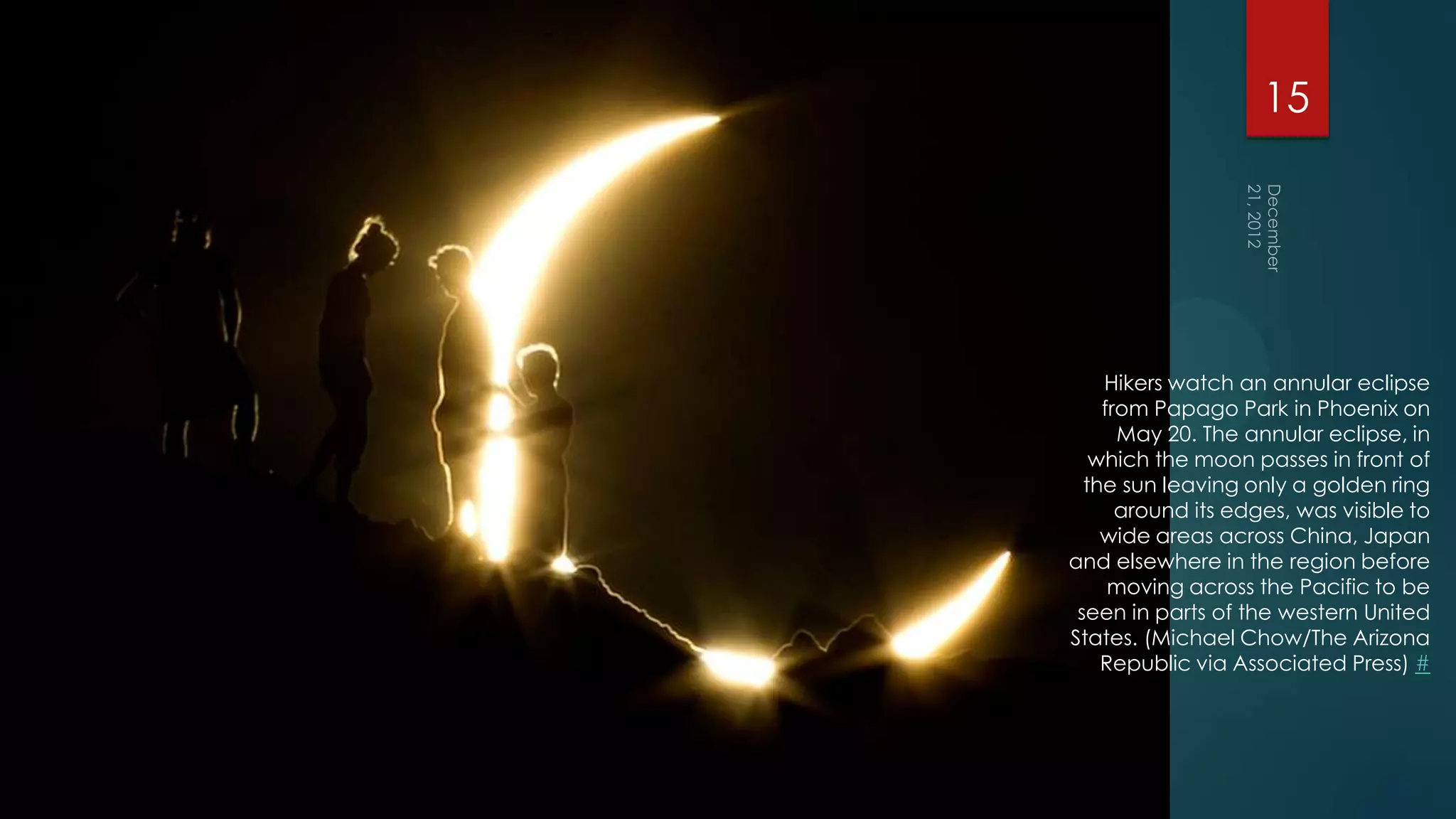 15




    Hikers watch an annular eclipse
    from Papago Park in Phoenix on
      May 20. The annular eclipse, in
   which the moon passes in front of
  the sun leaving only a golden ring
      around its edges, was visible to
    wide areas across China, Japan
and elsewhere in the region before
     moving across the Pacific to be
 seen in parts of the western United
States. (Michael Chow/The Arizona
    Republic via Associated Press) #
 