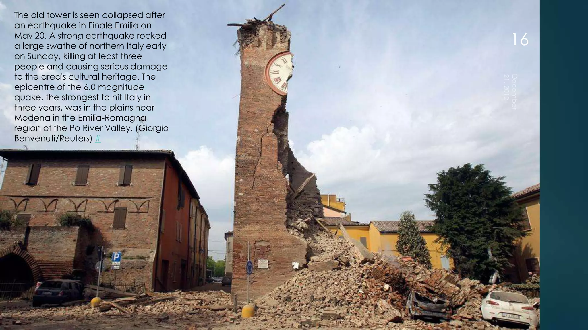 The old tower is seen collapsed after
an earthquake in Finale Emilia on
May 20. A strong earthquake rocked
a large swathe of northern Italy early    16
on Sunday, killing at least three
people and causing serious damage
to the area's cultural heritage. The
epicentre of the 6.0 magnitude
quake, the strongest to hit Italy in
three years, was in the plains near
Modena in the Emilia-Romagna
region of the Po River Valley. (Giorgio
Benvenuti/Reuters) #
 