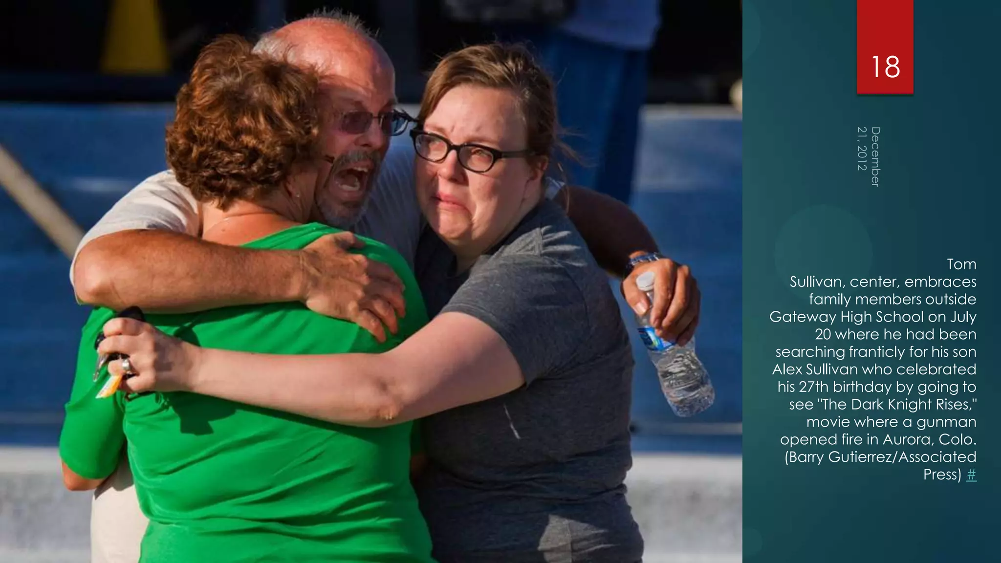 18




                           Tom
   Sullivan, center, embraces
      family members outside
Gateway High School on July
        20 where he had been
searching franticly for his son
Alex Sullivan who celebrated
 his 27th birthday by going to
   see "The Dark Knight Rises,"
      movie where a gunman
 opened fire in Aurora, Colo.
  (Barry Gutierrez/Associated
                       Press) #
 