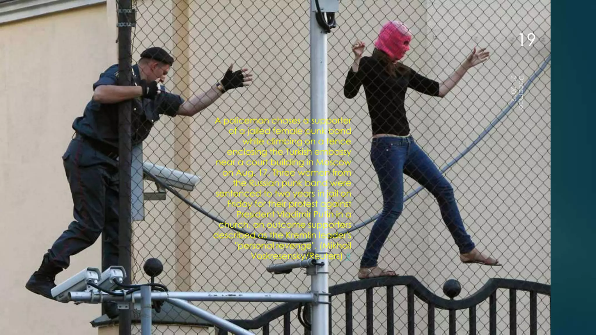 19



A policeman chases a supporter
   of a jailed female punk band
        while climbing on a fence
   enclosing the Turkish embassy
near a court building in Moscow
  on Aug. 17. Three women from
    the Russian punk band were
sentenced to two years in jail on
   Friday for their protest against
      President Vladimir Putin in a
 church, an outcome supporters
described as the Kremlin leader's
      "personal revenge". (Mikhail
          Voskresensky/Reuters) #
 