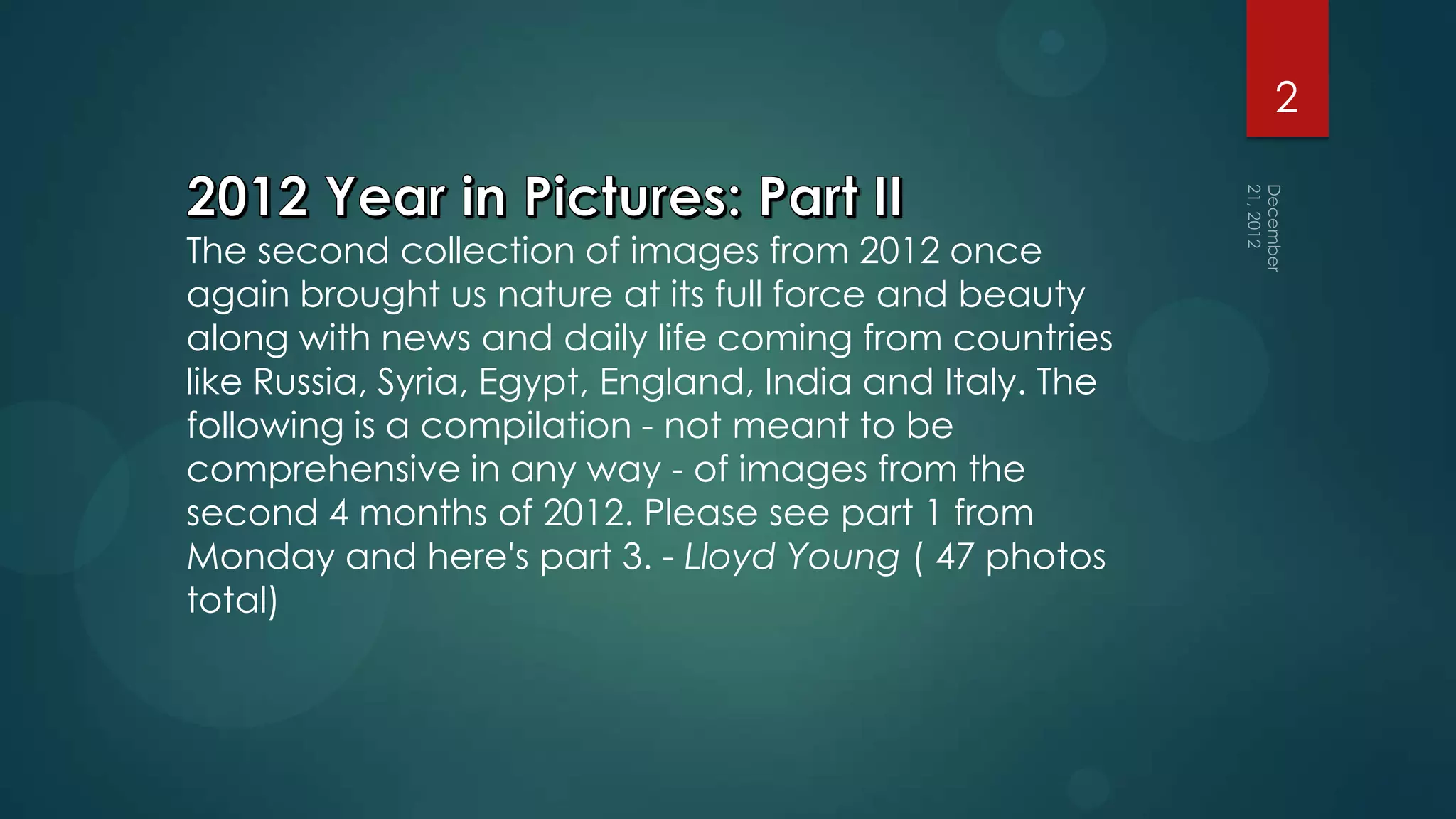 2


The second collection of images from 2012 once
again brought us nature at its full force and beauty
along with news and daily life coming from countries
like Russia, Syria, Egypt, England, India and Italy. The
following is a compilation - not meant to be
comprehensive in any way - of images from the
second 4 months of 2012. Please see part 1 from
Monday and here's part 3. - Lloyd Young ( 47 photos
total)
 