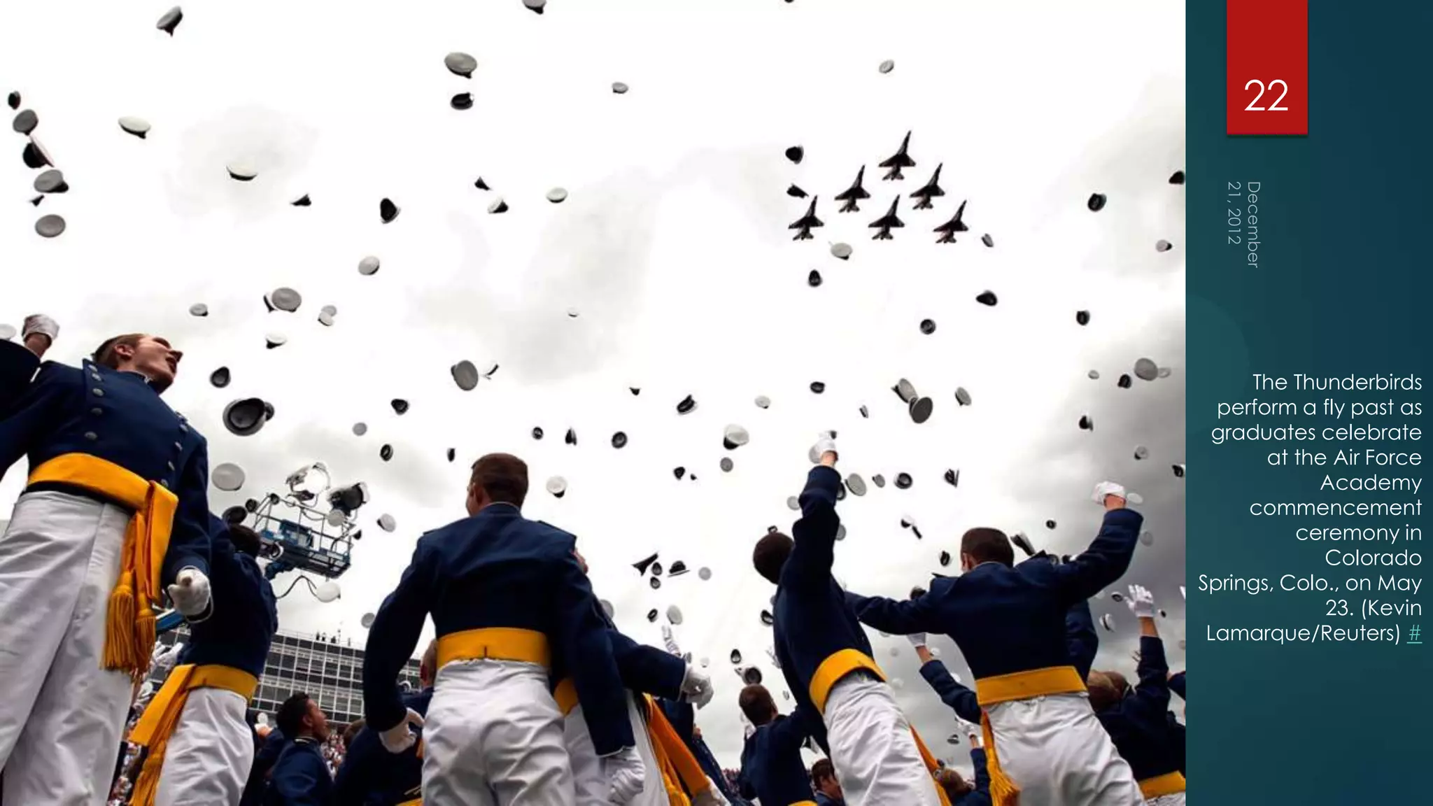 22




     The Thunderbirds
  perform a fly past as
  graduates celebrate
       at the Air Force
            Academy
     commencement
          ceremony in
             Colorado
Springs, Colo., on May
             23. (Kevin
 Lamarque/Reuters) #
 