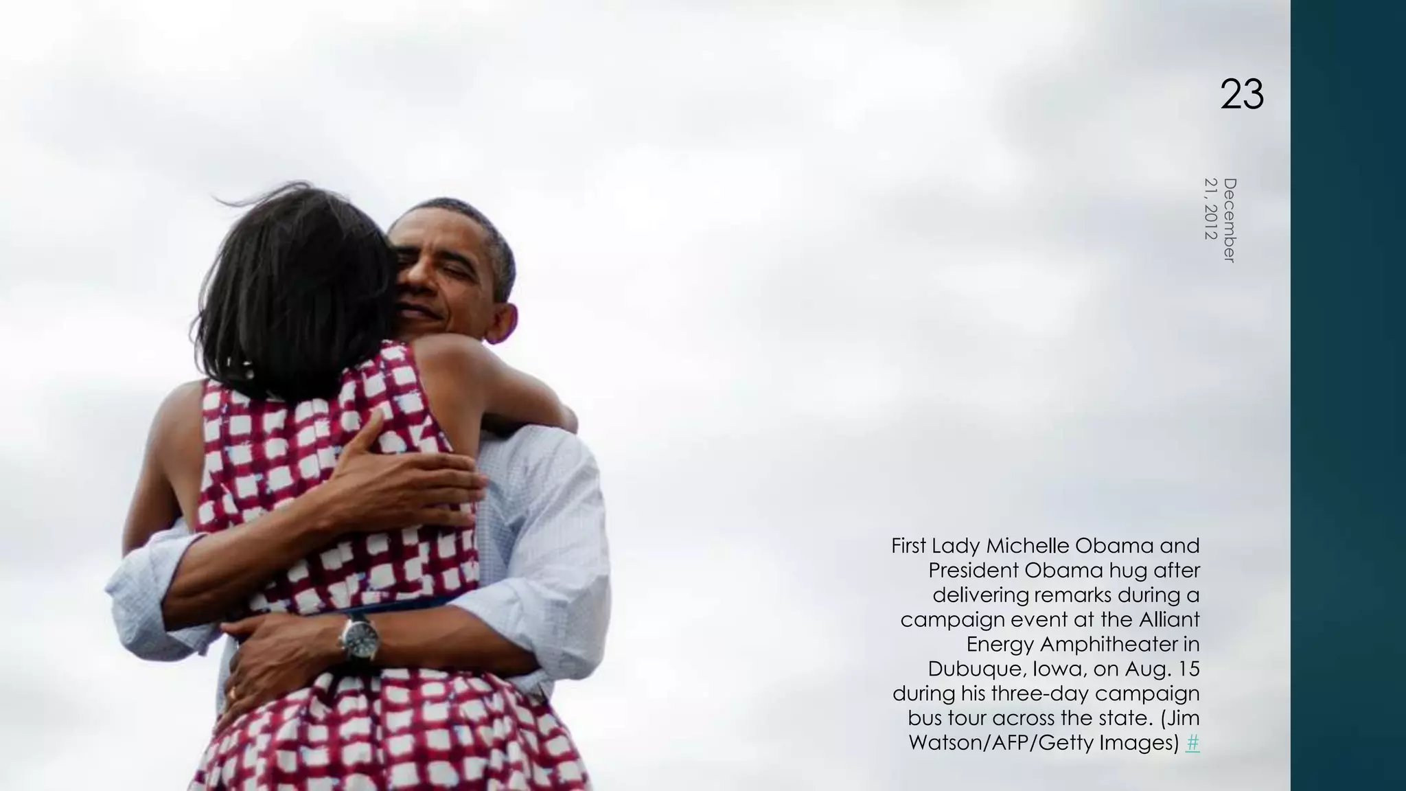 23




First Lady Michelle Obama and
     President Obama hug after
      delivering remarks during a
 campaign event at the Alliant
          Energy Amphitheater in
     Dubuque, Iowa, on Aug. 15
during his three-day campaign
  bus tour across the state. (Jim
  Watson/AFP/Getty Images) #
 