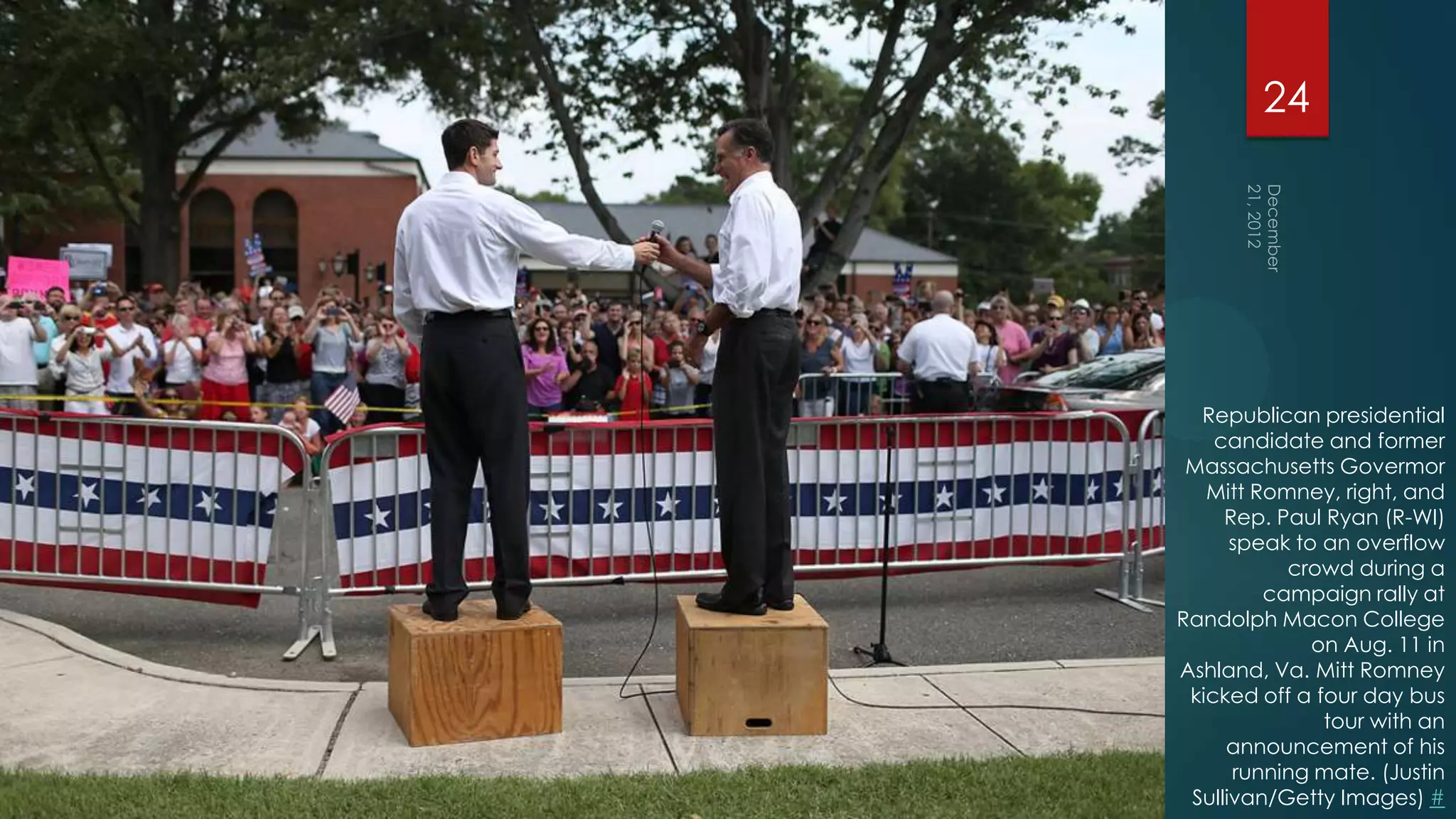24




  Republican presidential
    candidate and former
 Massachusetts Govermor
   Mitt Romney, right, and
     Rep. Paul Ryan (R-WI)
      speak to an overflow
           crowd during a
         campaign rally at
Randolph Macon College
              on Aug. 11 in
Ashland, Va. Mitt Romney
 kicked off a four day bus
               tour with an
     announcement of his
      running mate. (Justin
 Sullivan/Getty Images) #
 