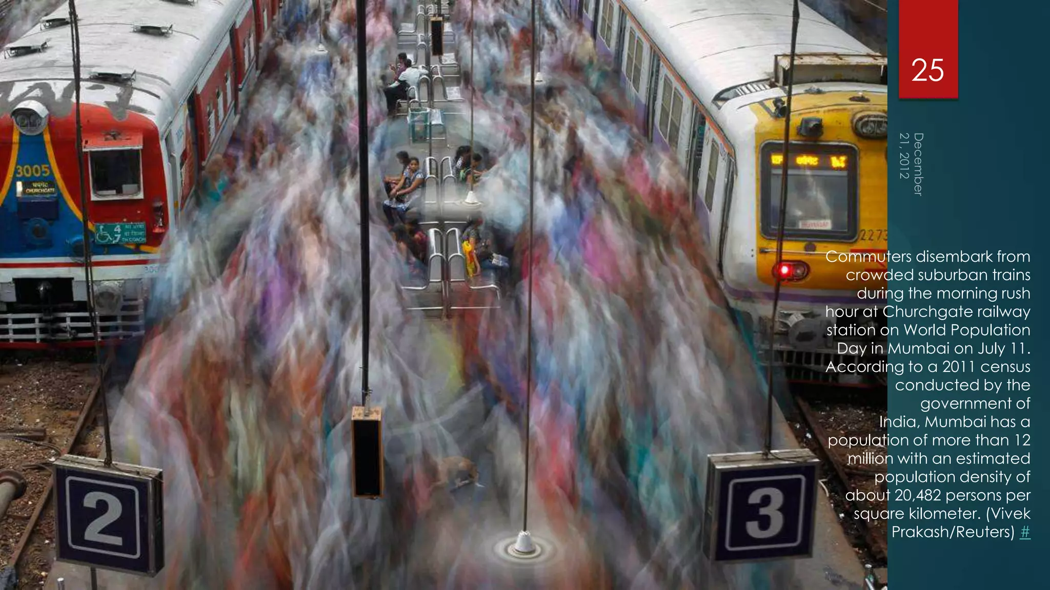 25




Commuters disembark from
   crowded suburban trains
     during the morning rush
hour at Churchgate railway
station on World Population
  Day in Mumbai on July 11.
According to a 2011 census
          conducted by the
              government of
        India, Mumbai has a
population of more than 12
   million with an estimated
        population density of
   about 20,482 persons per
    square kilometer. (Vivek
          Prakash/Reuters) #
 