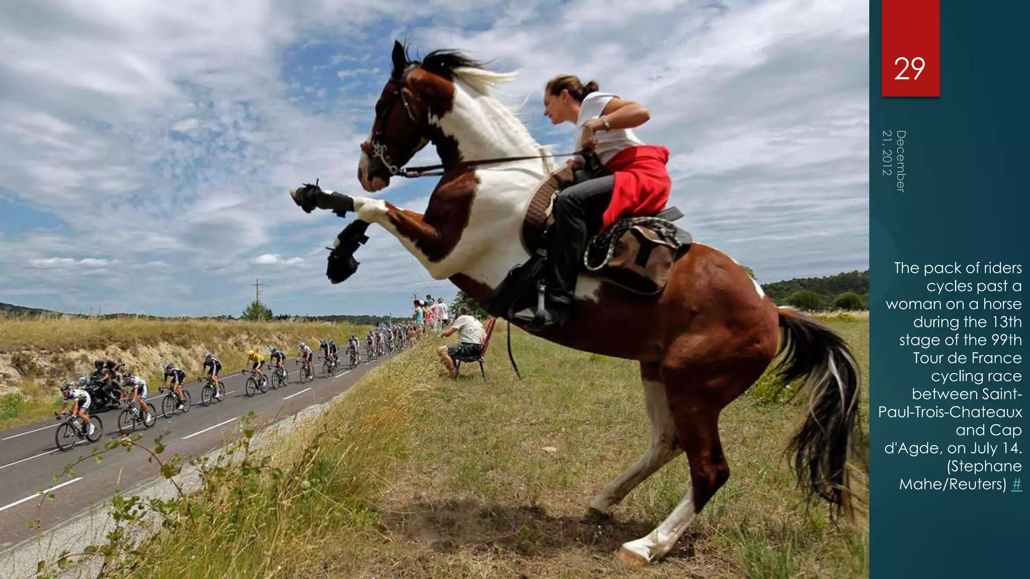 29




  The pack of riders
       cycles past a
 woman on a horse
     during the 13th
   stage of the 99th
     Tour de France
        cycling race
     between Saint-
Paul-Trois-Chateaux
            and Cap
 d'Agde, on July 14.
          (Stephane
   Mahe/Reuters) #
 