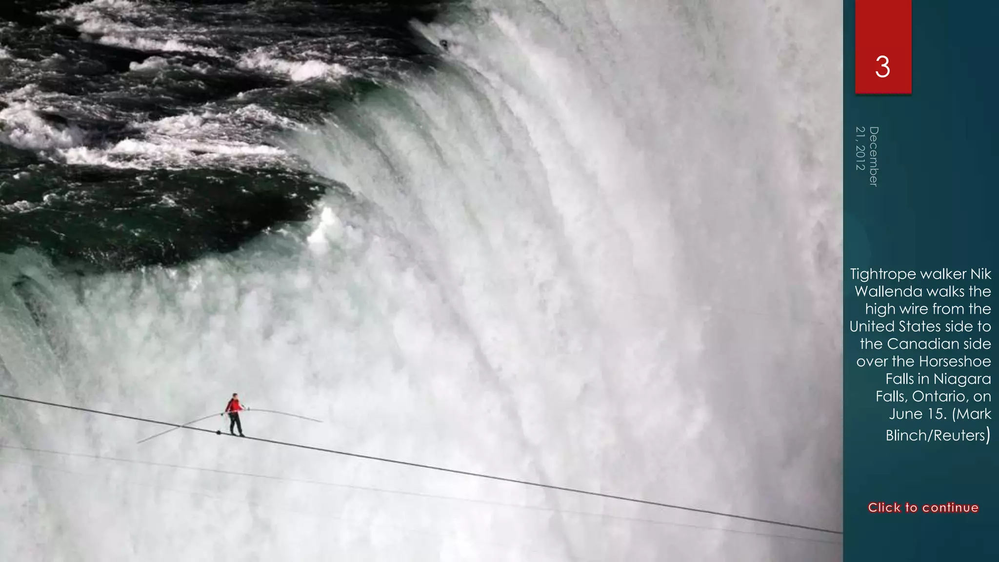 3




Tightrope walker Nik
 Wallenda walks the
   high wire from the
United States side to
  the Canadian side
 over the Horseshoe
      Falls in Niagara
     Falls, Ontario, on
       June 15. (Mark
      Blinch/Reuters)
 
