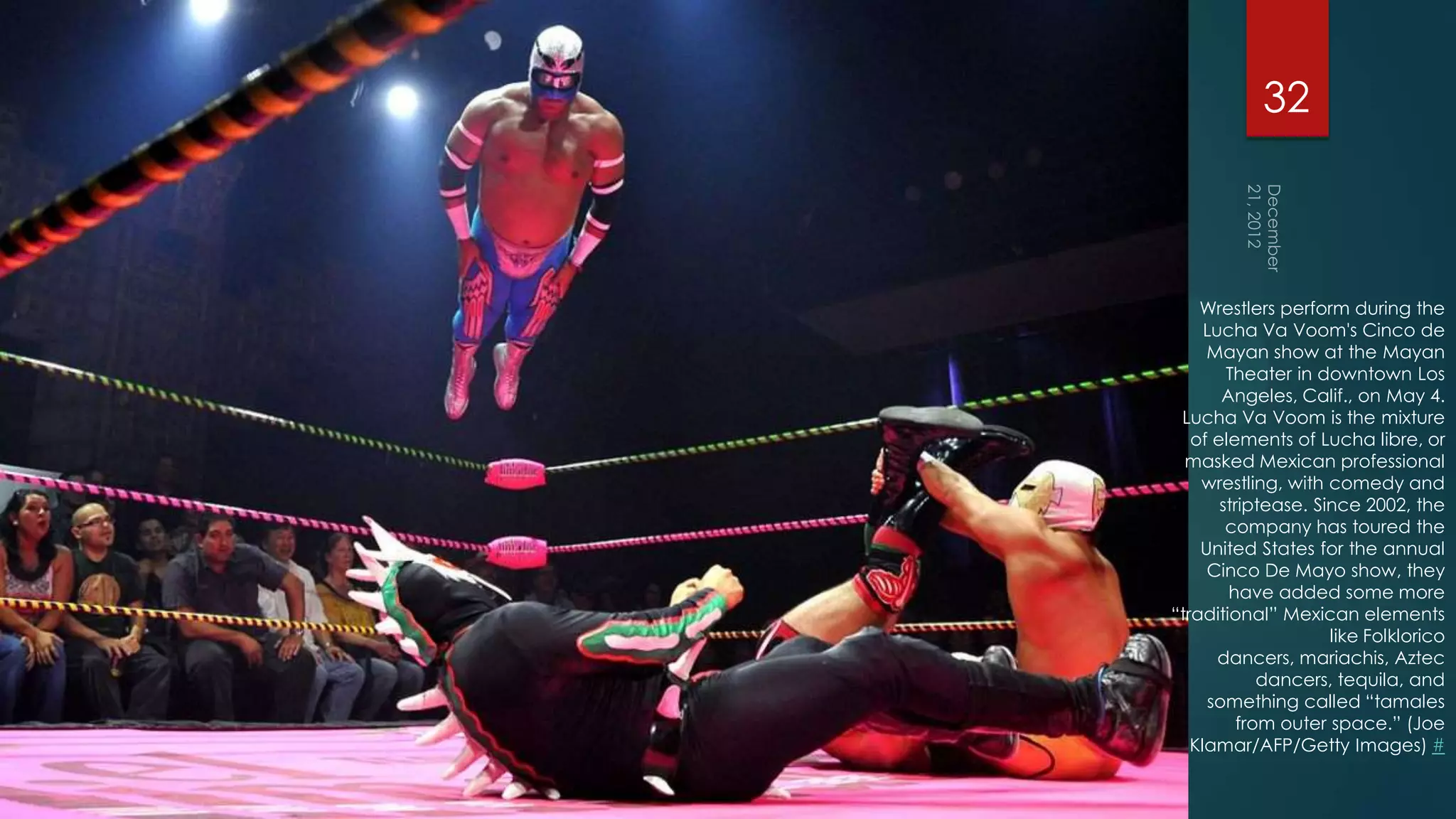 32



    Wrestlers perform during the
     Lucha Va Voom's Cinco de
     Mayan show at the Mayan
        Theater in downtown Los
       Angeles, Calif., on May 4.
 Lucha Va Voom is the mixture
   of elements of Lucha libre, or
  masked Mexican professional
    wrestling, with comedy and
       striptease. Since 2002, the
        company has toured the
    United States for the annual
     Cinco De Mayo show, they
        have added some more
“traditional” Mexican elements
                     like Folklorico
       dancers, mariachis, Aztec
             dancers, tequila, and
     something called “tamales
          from outer space.” (Joe
   Klamar/AFP/Getty Images) #
 