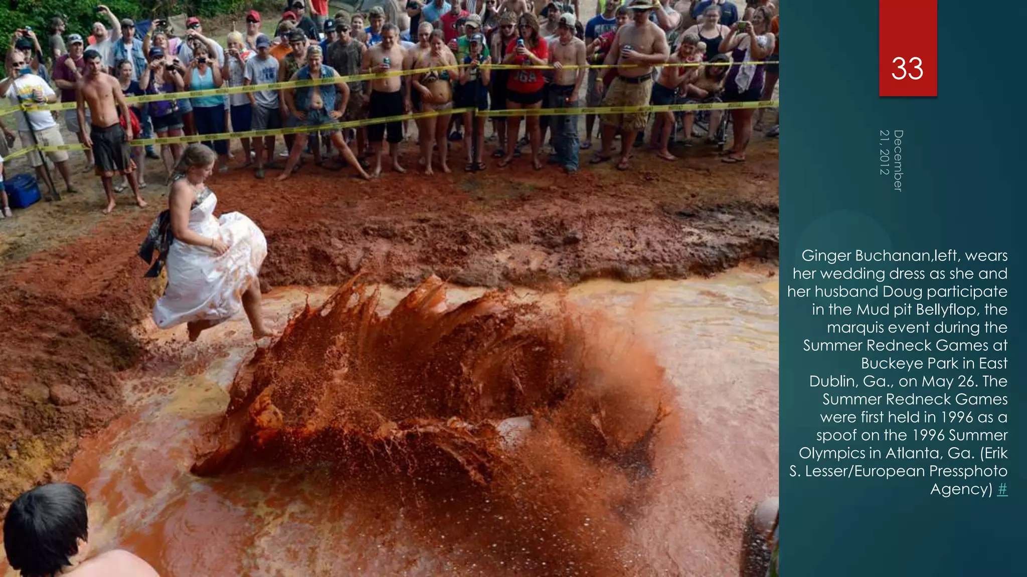 33




  Ginger Buchanan,left, wears
 her wedding dress as she and
her husband Doug participate
    in the Mud pit Bellyflop, the
       marquis event during the
   Summer Redneck Games at
            Buckeye Park in East
    Dublin, Ga., on May 26. The
      Summer Redneck Games
      were first held in 1996 as a
     spoof on the 1996 Summer
  Olympics in Atlanta, Ga. (Erik
S. Lesser/European Pressphoto
                       Agency) #
 