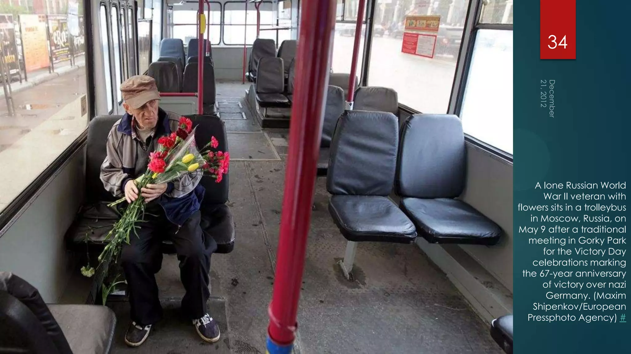 34




     A lone Russian World
       War II veteran with
flowers sits in a trolleybus
    in Moscow, Russia, on
May 9 after a traditional
    meeting in Gorky Park
       for the Victory Day
     celebrations marking
  the 67-year anniversary
       of victory over nazi
        Germany. (Maxim
     Shipenkov/European
   Pressphoto Agency) #
 