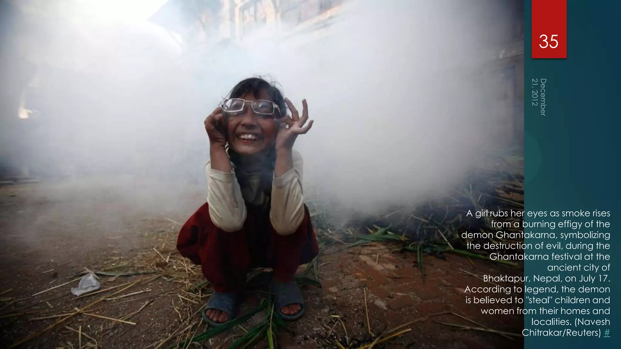 35




 A girl rubs her eyes as smoke rises
        from a burning effigy of the
demon Ghantakarna, symbolizing
 the destruction of evil, during the
        Ghantakarna festival at the
                     ancient city of
      Bhaktapur, Nepal, on July 17.
According to legend, the demon
 is believed to "steal" children and
     women from their homes and
                  localities. (Navesh
               Chitrakar/Reuters) #
 